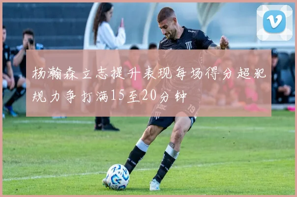 杨瀚森立志提升表现每场得分超犯规力争打满15至20分钟
