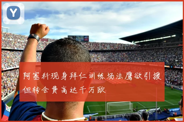 阿塞科现身拜仁训练场法鹰欲引援但转会费高达千万欧