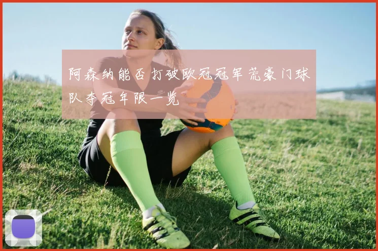 阿森纳能否打破欧冠冠军荒豪门球队夺冠年限一览
