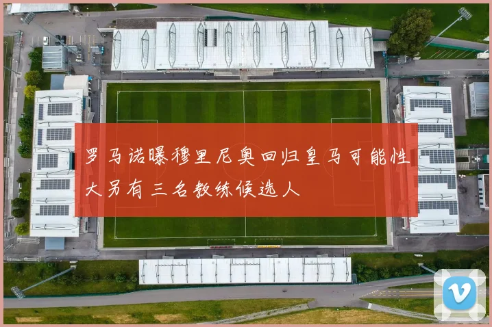 罗马诺曝穆里尼奥回归皇马可能性大另有三名教练候选人