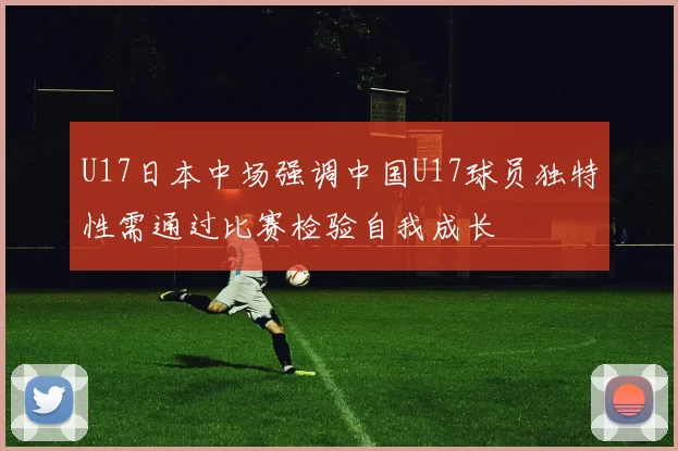 U17日本中场强调中国U17球员独特性需通过比赛检验自我成长