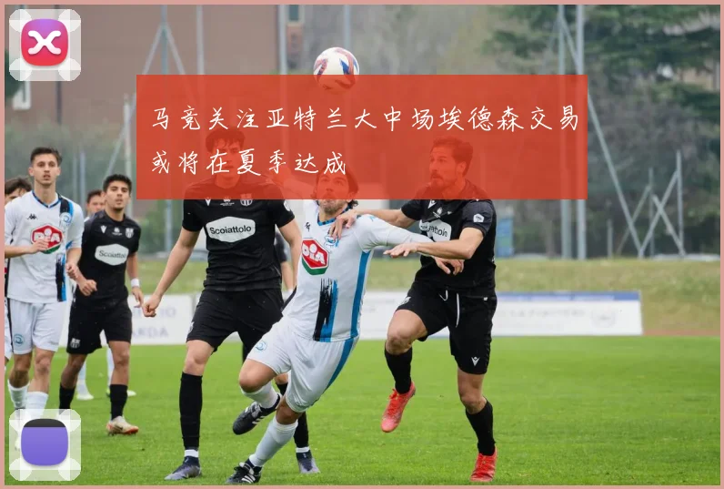 马竞关注亚特兰大中场埃德森交易或将在夏季达成