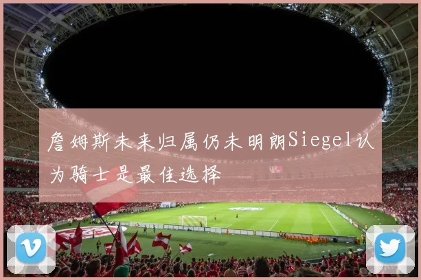 詹姆斯未来归属仍未明朗Siegel认为骑士是最佳选择