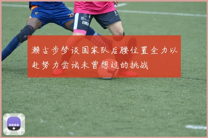 濑古步梦谈国家队后腰位置全力以赴努力尝试未曾想过的挑战
