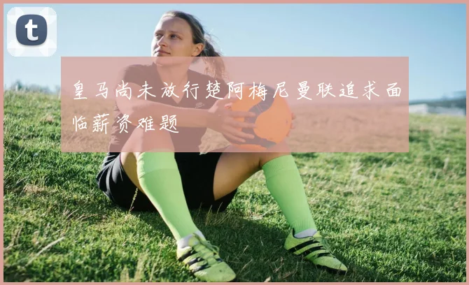 皇马尚未放行楚阿梅尼曼联追求面临薪资难题