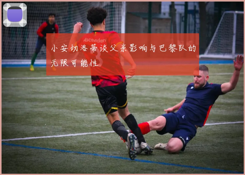 小安切洛蒂谈父亲影响与巴黎队的无限可能性
