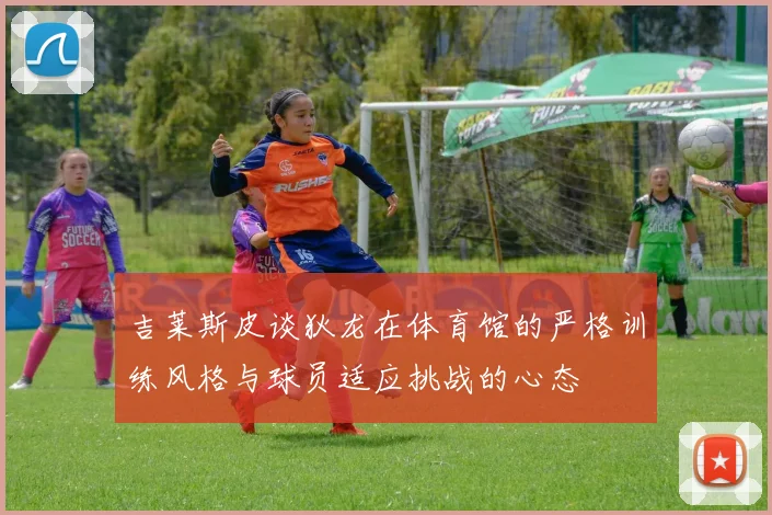 吉莱斯皮谈狄龙在体育馆的严格训练风格与球员适应挑战的心态