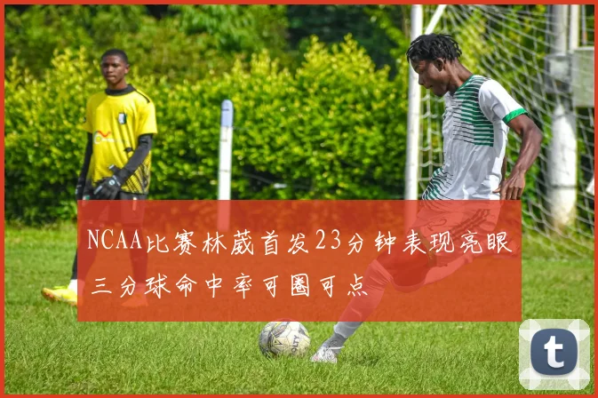 NCAA比赛林葳首发23分钟表现亮眼三分球命中率可圈可点