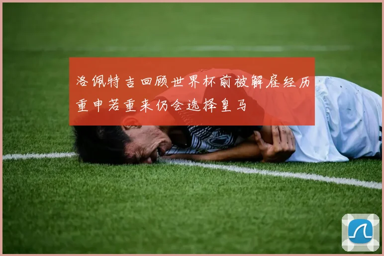 洛佩特吉回顾世界杯前被解雇经历重申若重来仍会选择皇马