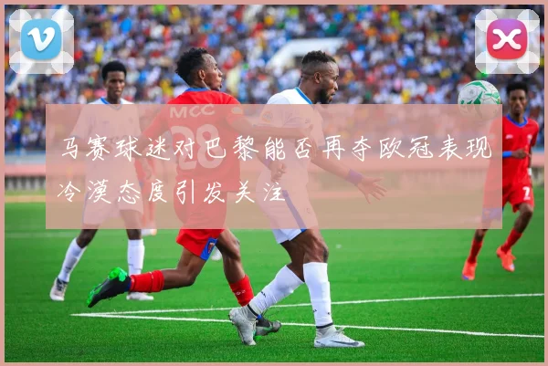 马赛球迷对巴黎能否再夺欧冠表现冷漠态度引发关注