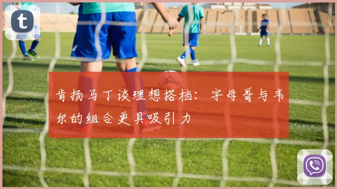 肯扬马丁谈理想搭档：字母哥与韦尔的组合更具吸引力