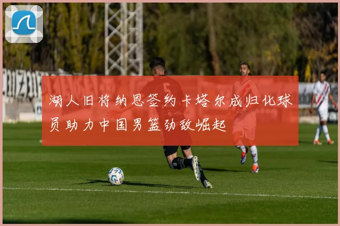 湖人旧将纳恩签约卡塔尔成归化球员助力中国男篮劲敌崛起
