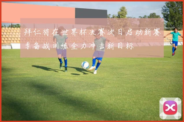 拜仁将在世界杯决赛次日启动新赛季备战训练全力冲击新目标