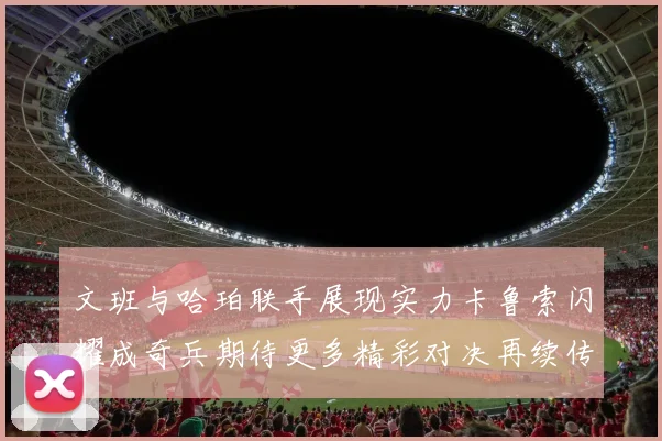 文班与哈珀联手展现实力卡鲁索闪耀成奇兵期待更多精彩对决再续传奇