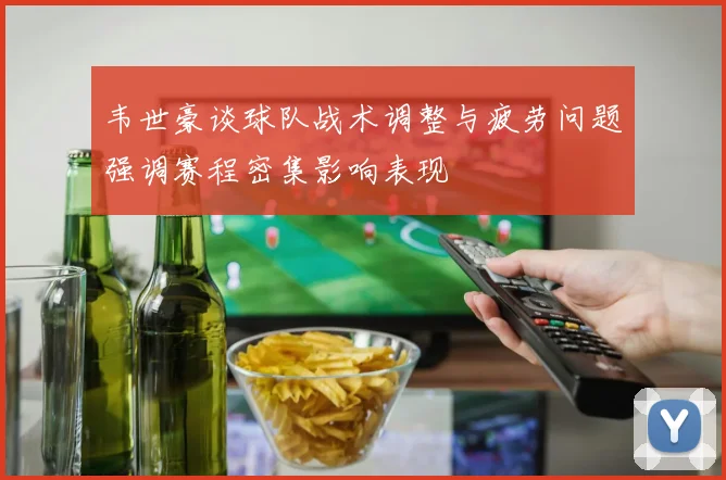 韦世豪谈球队战术调整与疲劳问题强调赛程密集影响表现