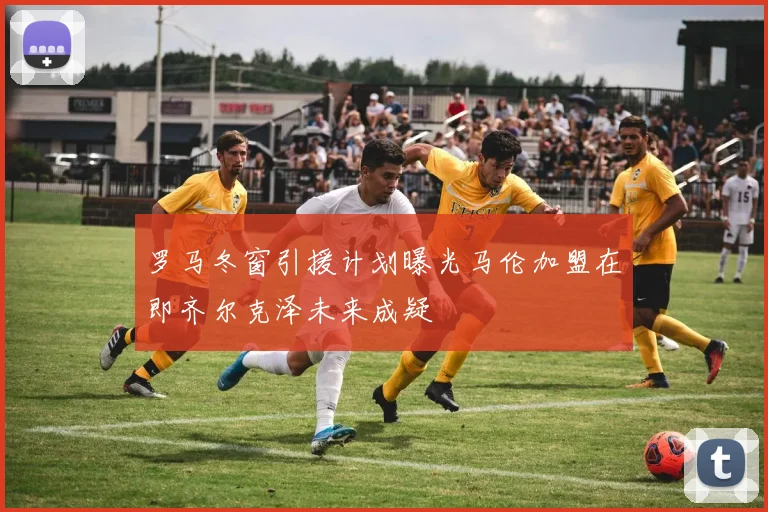 罗马冬窗引援计划曝光马伦加盟在即齐尔克泽未来成疑