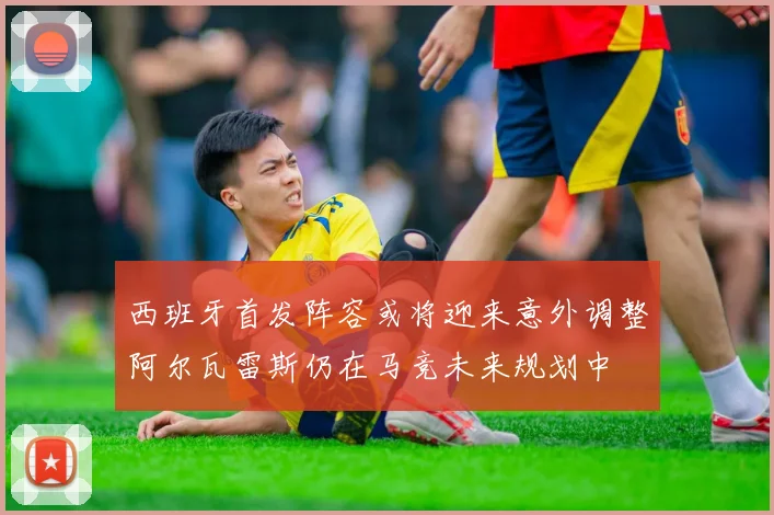 西班牙首发阵容或将迎来意外调整阿尔瓦雷斯仍在马竞未来规划中
