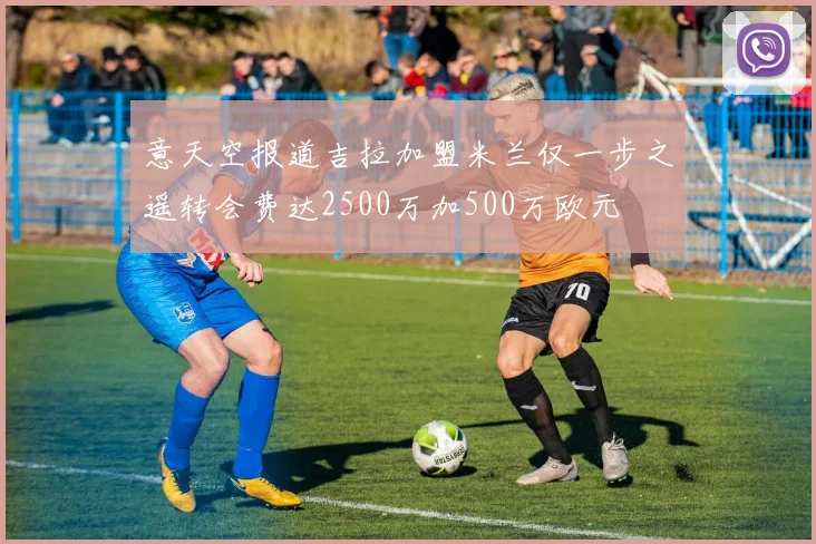 意天空报道吉拉加盟米兰仅一步之遥转会费达2500万加500万欧元