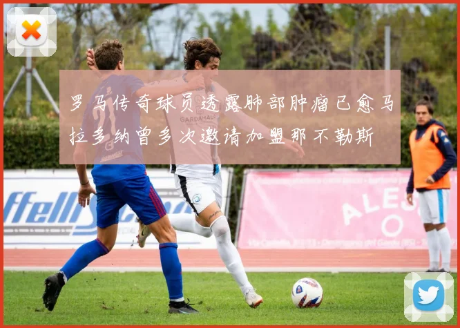 罗马传奇球员透露肺部肿瘤已愈马拉多纳曾多次邀请加盟那不勒斯
