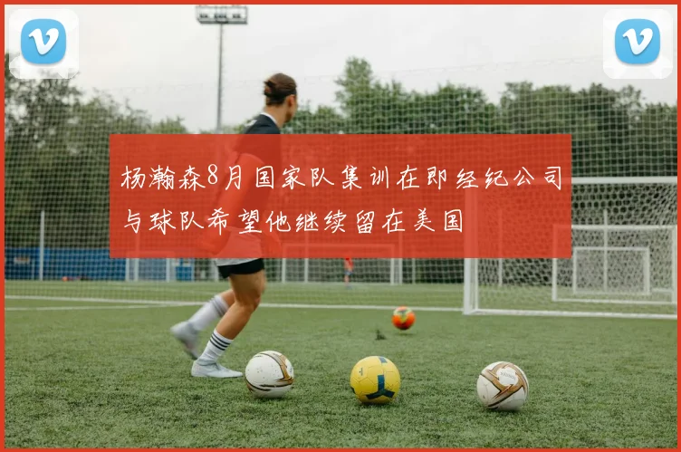 杨瀚森8月国家队集训在即经纪公司与球队希望他继续留在美国