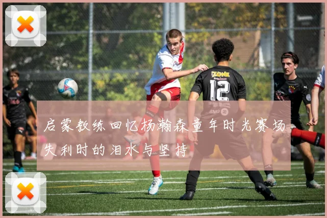 启蒙教练回忆杨瀚森童年时光赛场失利时的泪水与坚持