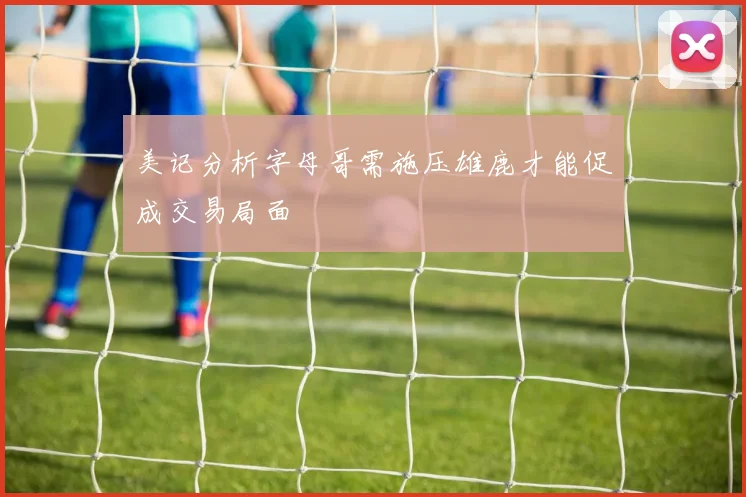 美记分析字母哥需施压雄鹿才能促成交易局面